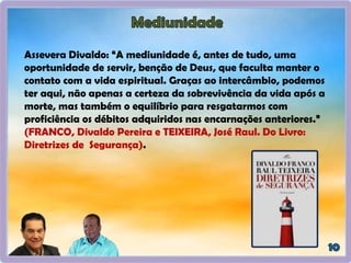 Assevera Divaldo: “A mediunidade é, antes de tudo, uma
oportunidade de servir, benção de Deus, que faculta manter o
contato com a vida espiritual. Graças ao intercâmbio, podemos
ter aqui, não apenas a certeza da sobrevivência da vida após a
morte, mas também o equilíbrio para resgatarmos com
proficiência os débitos adquiridos nas encarnações anteriores.”
(FRANCO, Divaldo Pereira e TEIXEIRA, José Raul. Do Livro:
Diretrizes de Segurança).
 