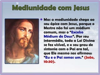 Mas a mediunidade chega ao
seu ápice com Jesus, porque o
Mestre não foi um médium
comum, mas o “Excelso
Médium de Deus”. Por seu
intermédio, toda a Lei Divina
se fez visível, e o seu grau de
sintonia com o Pai era tal,
que Ele mesmo nos afirmou:
“Eu e o Pai somos um.” (João,
10:30).
 