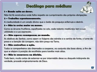 1 – Rende culto ao dever.
Não há fé construtiva onde falta respeito ao cumprimento das próprias obrigações.
2 – Trabalha espontaneamente.
A mediunidade é um arado divino que o óxido da preguiça enferruja e destrói.
3 – Não te creias maior ou menor.
Como as árvores frutíferas, espalhadas no solo, cada talento mediúnico tem a sua
utilidade e a sua expressão.
4 – Não esperes recompensas no mundo.
As dádivas do Senhor, como sejam os fulgores das estrelas e a carícia da fonte, o lume da
prece e a benção da coragem, não têm preço na Terra.
5 – Não centralizes a ação.
Todos os companheiros são chamados a cooperar, no conjunto das boas obras, a fim de
que se elejam à posição de escolhidos para tarefas mais altas.
6 – Não te encarceres na dúvida.
Todo bem, muito antes de externar-se por intermédio desse ou daquele intérprete da
verdade, procede originariamente de Deus.
 