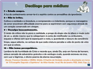 7 – Estuda sempre.
A luz do conhecimento armar-te-á o espírito contra as armadilhas da ignorância.
8 – Não te irrites.
Cultiva a caridade e a brandura, a compreensão e a tolerância, porque os mensageiros
do amor encontram dificuldade enorme para se exprimirem com segurança através de
um coração conservado em vinagre.
9 – Desculpa incessantemente.
O ácido da crítica não te piora a realidade, a praga do elogio não te altera o modo justo
de ser, e, ainda mesmo que te categorizem à conta de mistificador ou embusteiro,
esquece a ofensa com que te espanquem o rosto, e, guardando o tesouro da consciência
limpa, segue adiante, na certeza de que cada criatura percebe a vida do ponto de vista
em que se coloca.
10 – Não temas perseguidores.
Lembra-te da humildade do Cristo e recorda que, ainda Ele, anjo em forma de homem,
estava cercado de adversários gratuitos e de verdugos cruéis, quando escreveu na cruz,
com suor e lágrimas, o divino poema da eterna ressurreição.
(Xavier, Francisco Cândido e VIEIRA, Waldo. O Espírito da Verdade: estudos e dissertações em torno
de "O Evangelho Segundo o Espiritismo" de Allan Kardec. 14 ed. Rio de Janeiro: FEB, 2003. Cap. 5).
 