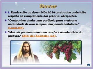 1. Rende culto ao dever: Não há fé construtiva onde falta
respeito ao cumprimento das próprias obrigações.
“Contou-lhes ainda uma parábola para mostrar a
necessidade de orar sempre, sem jamais desfalecer.”
(Lucas,18:1).
“Mas nós perseveraremos na oração e no ministério da
palavra.” (Atos dos Apóstolos, 6:4).
 