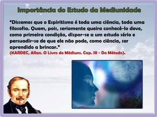 “Dissemos que o Espiritismo é toda uma ciência, toda uma
filosofia. Quem, pois, seriamente queira conhecê-lo deve,
como primeira condição, dispor-se a um estudo sério e
persuadir-se de que ele não pode, como ciência, ser
aprendido a brincar.”
(KARDEC, Allan. O Livro do Médiuns. Cap. III - Do Método).
 