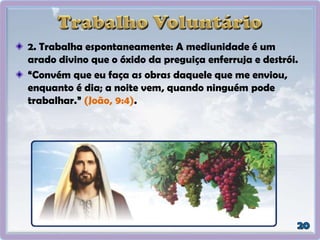 2. Trabalha espontaneamente: A mediunidade é um
arado divino que o óxido da preguiça enferruja e destrói.
“Convém que eu faça as obras daquele que me enviou,
enquanto é dia; a noite vem, quando ninguém pode
trabalhar.” (João, 9:4).
 