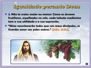 3. Não te creias maior ou menor: Como as árvores
frutíferas, espalhadas no solo, cada talento mediúnico
tem a sua utilidade e a sua expressão.
“Nisto reconhecerão todos que sois meus discípulos, se
tiverdes amor uns pelos outros.” (João, 13:35).
 