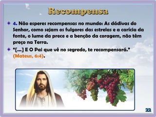 4. Não esperes recompensas no mundo: As dádivas do
Senhor, como sejam os fulgores das estrelas e a carícia da
fonte, o lume da prece e a benção da coragem, não têm
preço na Terra.
“[...] E O Pai que vê no segredo, te recompensará.”
(Mateus, 6:4).
 