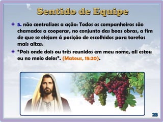 5. não centralizes a ação: Todos os companheiros são
chamados a cooperar, no conjunto das boas obras, a fim
de que se elejam á posição de escolhidos para tarefas
mais altas.
“Pois onde dois ou três reunidos em meu nome, ali estou
eu no meio deles”. (Mateus, 18:20).
 
