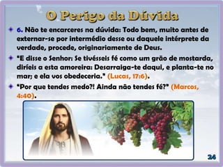 6. Não te encarceres na dúvida: Todo bem, muito antes de
externar-se por intermédio desse ou daquele intérprete da
verdade, procede, originariamente de Deus.
“E disse o Senhor: Se tivésseis fé como um grão de mostarda,
diríeis a esta amoreira: Desarraiga-te daqui, e planta-te no
mar; e ela vos obedeceria.” (Lucas, 17:6).
“Por que tendes medo?! Ainda não tendes fé?” (Marcos,
4:40).
 