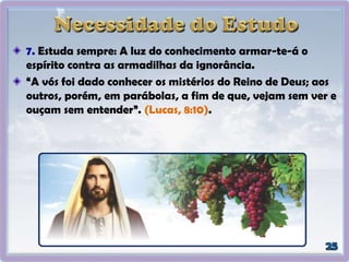 7. Estuda sempre: A luz do conhecimento armar-te-á o
espírito contra as armadilhas da ignorância.
“A vós foi dado conhecer os mistérios do Reino de Deus; aos
outros, porém, em parábolas, a fim de que, vejam sem ver e
ouçam sem entender”. (Lucas, 8:10).
 
