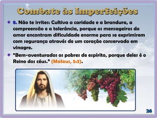 8. Não te irrites: Cultiva a caridade e a brandura, a
compreensão e a tolerância, porque os mensageiros do
amor encontram dificuldade enorme para se exprimirem
com segurança através de um coração conservado em
vinagre.
“Bem-aventurados os pobres de espírito, porque deles é o
Reino dos céus.” (Mateus, 5:3).
 