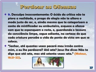 9. Desculpa incessantemente: O ácido da crítica não te
piora a realidade, a praga do elogio não te altera o
modo justo de ser, e, ainda mesmo que te categorizem a
conta de mistificador ou embusteiro, esquece a ofensa
com que te espanquem o rosto, e, guardando o tesouro
da consciência limpa, segue adiante, na certeza de que
cada criatura percebe a vida do ponto de vista em que se
coloca.
“Senhor, até quantas vezes pecará meu irmão contra
mim, e eu lhe perdoarei? Até sete? Jesus lhe disse: Não te
digo que até sete, mas até setenta vezes sete.” (Mateus,
18:21-22).
 