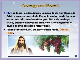 10. Não temas perseguidores: Lembra-te da humildade do
Cristo e recorda que, ainda Ele, anjo em forma de homem,
estava cercado de adversários gratuitos e de verdugos
cruéis, quando escreveu na cruz, com suor e lágrimas, o
divino poema da eterna ressurreição.
“Tende confiança, sou eu, não tenhais medo. (Mateus,
14:27).
 