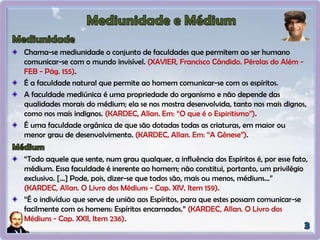 Chama-se mediunidade o conjunto de faculdades que permitem ao ser humano
comunicar-se com o mundo invisível. (XAVIER, Francisco Cândido. Pérolas do Além -
FEB - Pág. 155).
É a faculdade natural que permite ao homem comunicar-se com os espíritos.
A faculdade mediúnica é uma propriedade do organismo e não depende das
qualidades morais do médium; ela se nos mostra desenvolvida, tanto nos mais dignos,
como nos mais indignos. (KARDEC, Allan. Em: “O que é o Espiritismo”).
É uma faculdade orgânica de que são dotadas todas as criaturas, em maior ou
menor grau de desenvolvimento. (KARDEC, Allan. Em: “A Gênese”).
“Todo aquele que sente, num grau qualquer, a influência dos Espíritos é, por esse fato,
médium. Essa faculdade é inerente ao homem; não constitui, portanto, um privilégio
exclusivo. [...] Pode, pois, dizer-se que todos são, mais ou menos, médiuns...”
(KARDEC, Allan. O Livro dos Médiuns - Cap. XIV, Item 159).
“É o indivíduo que serve de união aos Espíritos, para que estes possam comunicar-se
facilmente com os homens: Espíritos encarnados.” (KARDEC, Allan. O Livro dos
Médiuns - Cap. XXII, Item 236).
 