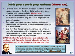 Restituí a saúde aos doentes, ressuscitai os mortos, curai os
leprosos, expulsai os demônios. Dai gratuitamente o que
gratuitamente haveis recebido. (Mateus, 10:8).
Foi esta a recomendação de Jesus a seus discípulos e com
isto querendo dizer que ninguém se faça pagar daquilo
que nada pagou.
Ora, o que eles haviam recebido gratuitamente era a
faculdade de curar doentes e de expulsar os demônios, isto
é, os maus espíritos.
Esse dom Deus lhes dera gratuitamente, para alívio dos
que sofrem e como meio de propagação da fé; Jesus, pois,
recomendava-lhes que não fizesse dele objeto de comercio,
nem de especulação, um meio de vida.
(KARDEC, Allan. Dai gratuitamente o que gratuitamente
recebestes. In. O Evangelho Segundo o Espiritismo. Trad. de
Guillon Ribeiro. 87. ed. Rio de Janeiro, FEB, 1983. Item 1 e 2).
 