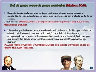 Esta orientação dada por Jesus continua mais atual do que nunca, porque a
mediunidade evangelizada jamais poderá ser transformada em profissão ou fonte de
rendas.
Com base em: (KARDEC, Allan. O Evangelho Segundo o Espiritismo. Cap. XXVI, Item 7 -
Mediunidade gratuita).
“Sendo luz que brilha na carne, a mediunidade é atributo do Espírito, patrimônio da
alma imortal, elemento renovador da posição moral da criatura terrena,
enriquecendo todos os seus valores no capitulo da virtude e da inteligência, sempre
que se encontre ligada aos princípios evangélicos na sua trajetória pela face do
mundo.”
(XAVIER, Francisco Cândido. O Consolador. Ditado pelo Espirito Emmanuel. ed. Rio de
Janeiro, FEB, 1980. Perg. 382).
 