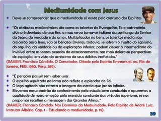 Deve-se compreender que a mediunidade só existe pelo concurso dos Espíritos.
“Os atributos medianímicos são como os talentos do Evangelho. Se o patrimônio
divino é desviado de seus fins, o mau servo torna-se indigno da confiança do Senhor
da Seara da verdade e do amor. Multiplicados no bem, os talentos mediúnicos
crescerão para Jesus, sob as bênçãos Divinas; todavia, se sofrem o insulto do egoísmo,
do orgulho, da vaidade ou da exploração inferior, podem deixar o intermediário do
invisível entre as sobras pesadas do estacionamento, nas mais dolorosas perspectivas
de expiação, em vista do acréscimo de seus débitos irrefletidos.”
(XAVIER, Francisco Cândido. O Consolador. Ditado pelo Espirito Emmanuel. ed. Rio de
Janeiro, FEB, 1980. Perg. 389).
“É perigoso possuir sem saber usar.
O espelho sepultado na lama não reflete o esplendor do Sol.
O lago agitado não retrata a imagem da estrela que jaz no infinito.
Elevemos nosso padrão de conhecimento pelo estudo bem conduzido e apuremos a
qualidade de nossa emoção pelo exercício constante das virtudes superiores, se nos
propomos recolher a mensagem das Grandes Almas.”
(XAVIER, Francisco Cândido. Nos Domínios da Mediunidade. Pelo Espírito de André Luiz.
Instrutor Albério. Cap. 1 - Estudando a mediunidade, p. 19).
 