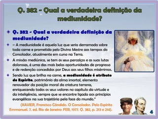 Q. 382 - Qual a verdadeira definição da
mediunidade?
– A mediunidade é aquela luz que seria derramada sobre
toda carne e prometida pelo Divino Mestre aos tempos do
Consolador, atualmente em curso na Terra.
A missão mediúnica, se tem os seus percalços e as suas lutas
dolorosas, é uma das mais belas oportunidades de progresso
e de redenção concedidas por Deus aos seus filhos misérrimos.
Sendo luz que brilha na carne, a mediunidade é atributo
do Espírito, patrimônio da alma imortal, elemento
renovador da posição moral da criatura terrena,
enriquecendo todos os seus valores no capítulo da virtude e
da inteligência, sempre que se encontre ligada aos princípios
evangélicos na sua trajetória pela face do mundo.”
(XAVIER, Francisco Cândido. O Consolador. Pelo Espírito
Emmanuel. 7. ed. Rio de Janeiro: FEB, 1977. Q. 382, p. 213 e 214).
 