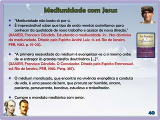 “Mediunidade não basta só por si.
É imprescindível saber que tipo de onda mental; assimilamos para
conhecer da qualidade de nosso trabalho e ajuizar de nossa direção."
(XAVIER, Francisco Cândido. Estudando a mediunidade. In: . Nos domínios
da mediunidade. Ditado pelo Espírito André Luiz. 11. ed. Rio de Janeiro,
FEB, 1982. p. 19-20).
“A primeira necessidade do médium é evangelizar-se a si mesmo antes
de se entregar às grandes tarefas doutrinárias [...]”.
(XAVIER, Francisco Cândido. O Consolador. Ditado pelo Espirito Emmanuel.
ed. Rio de Janeiro, FEB, 1980. Perg. 387).
O médium moralizado, que encontra na vivência evangélica a conduta
de vida, é uma pessoa de bem, que procura ser humilde, sincero,
paciente, perseverante, bondoso, estudioso e trabalhador.
Cumpre o mandato mediúnico com amor.
 