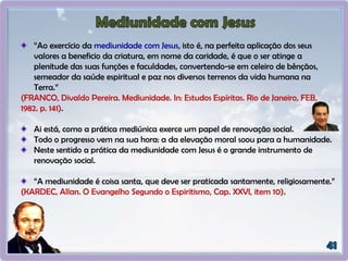 “Ao exercício da mediunidade com Jesus, isto é, na perfeita aplicação dos seus
valores a beneficio da criatura, em nome da caridade, é que o ser atinge a
plenitude das suas funções e faculdades, convertendo-se em celeiro de bênçãos,
semeador da saúde espiritual e paz nos diversos terrenos da vida humana na
Terra.”
(FRANCO, Divaldo Pereira. Mediunidade. In: Estudos Espíritas. Rio de Janeiro, FEB,
1982. p. 141).
Ai está, como a prática mediúnica exerce um papel de renovação social.
Todo o progresso vem na sua hora: a da elevação moral soou para a humanidade.
Neste sentido a prática da mediunidade com Jesus é o grande instrumento de
renovação social.
“A mediunidade é coisa santa, que deve ser praticada santamente, religiosamente.”
(KARDEC, Allan. O Evangelho Segundo o Espiritismo, Cap. XXVI, item 10).
 