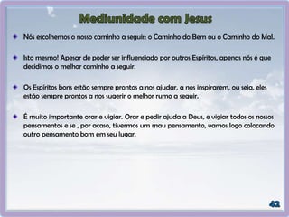 Nós escolhemos o nosso caminho a seguir: o Caminho do Bem ou o Caminho do Mal.
Isto mesmo! Apesar de poder ser influenciado por outros Espíritos, apenas nós é que
decidimos o melhor caminho a seguir.
Os Espíritos bons estão sempre prontos a nos ajudar, a nos inspirarem, ou seja, eles
estão sempre prontos a nos sugerir o melhor rumo a seguir.
É muito importante orar e vigiar. Orar e pedir ajuda a Deus, e vigiar todos os nossos
pensamentos e se , por acaso, tivermos um mau pensamento, vamos logo colocando
outro pensamento bom em seu lugar.
 