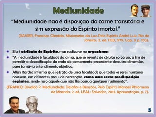 “Mediunidade não é disposição da carne transitória e
sim expressão do Espírito imortal.”
(XAVIER, Francisco Cândido. Missionários da Luz. Pelo Espírito André Luiz. Rio de
Janeiro: 12. ed. FEB, 1979. Cap. 9, p. 103).
Ela é atributo do Espírito, mas radica-se no organismo:
“A mediunidade é faculdade da alma, que se reveste de células no corpo, a fim de
permitir a decodificação da onda do pensamento procedente de outra dimensão,
para torná-la entendimento objetivo.
Allan Kardec informa que se trata de uma faculdade que todos os seres humanos
possuem, em diferentes graus de percepção, como uma certa predisposição
orgânica, sendo raro aquele que não lhe possua qualquer rudimento”.
(FRANCO, Divaldo P. Mediunidade: Desafios e Bênçãos. Pelo Espírito Manoel Philomeno
de Miranda. 2. ed. LEAL: Salvador, 2012. Apresentação, p. 7).
 