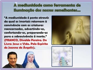 “A mediunidade é ponte através
da qual os imortais retornam à
convivência com as criaturas
reencarnadas, advertindo-as,
confortando-as, preparando-as
para a sobrevivência à morte.”
(FRANCO, Divaldo Pereira. Do
Livro: Jesus e Vida. Pelo Espírito
de Joanna de Ângelis).
 