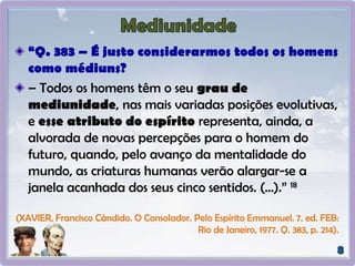“Q. 383 – É justo considerarmos todos os homens
como médiuns?
– Todos os homens têm o seu grau de
mediunidade, nas mais variadas posições evolutivas,
e esse atributo do espírito representa, ainda, a
alvorada de novas percepções para o homem do
futuro, quando, pelo avanço da mentalidade do
mundo, as criaturas humanas verão alargar-se a
janela acanhada dos seus cinco sentidos. (...).” 18
(XAVIER, Francisco Cândido. O Consolador. Pelo Espírito Emmanuel. 7. ed. FEB:
Rio de Janeiro, 1977. Q. 383, p. 214).
 
