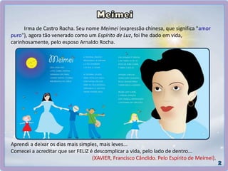 Aprendi a deixar os dias mais simples, mais leves...
Comecei a acreditar que ser FELIZ é descomplicar a vida, pelo lado de dentro...
(XAVIER, Francisco Cândido. Pelo Espírito de Meimei).
Irma de Castro Rocha. Seu nome Meimei (expressão chinesa, que significa "amor
puro"), agora tão venerado como um Espírito de Luz, foi lhe dado em vida,
carinhosamente, pelo esposo Arnaldo Rocha.
 
