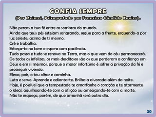 Não percas a tua fé entre as sombras do mundo.
Ainda que teus pés estejam sangrando, segue para a frente, erguendo-a por
luz celeste, acima de ti mesmo.
Crê e trabalha.
Esforça-te no bem e espera com paciência.
Tudo passa e tudo se renova na Terra, mas o que vem do céu permanecerá.
De todos os infelizes, os mais desditosos são os que perderam a confiança em
Deus e em si mesmos, porque o maior infortúnio é sofrer a privação da fé e
prosseguir vivendo.
Eleva, pois, o teu olhar e caminha.
Luta e serve. Aprende e adianta-te. Brilha a alvorada além da noite.
Hoje, é possível que a tempestade te amarfanhe o coração e te atormente
o ideal, aguilhoando-te com a aflição ou ameaçando-te com a morte.
Não te esqueça, porém, de que amanhã será outro dia.
 
