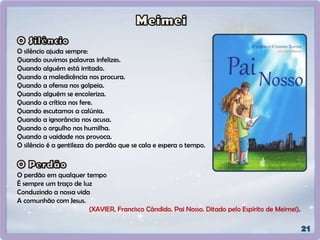 O silêncio ajuda sempre:
Quando ouvimos palavras infelizes.
Quando alguém está irritado.
Quando a maledicência nos procura.
Quando a ofensa nos golpeia.
Quando alguém se encoleriza.
Quando a crítica nos fere.
Quando escutamos a calúnia.
Quando a ignorância nos acusa.
Quando o orgulho nos humilha.
Quando a vaidade nos provoca.
O silêncio é a gentileza do perdão que se cala e espera o tempo.
O perdão em qualquer tempo
É sempre um traço de luz
Conduzindo a nossa vida
A comunhão com Jesus.
(XAVIER, Francisco Cândido. Pai Nosso. Ditado pelo Espírito de Meimei).
 