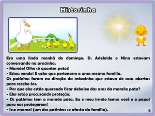 Era uma linda manhã de domingo. D. Adelaide e Nina estavam
conversando na pracinha.
- Mamãe! Olhe só quantos patos!
- Estou vendo! E acho que pertencem a uma mesma família.
Os patinhos foram na direção da mãezinha que estava de asas abertas
para recebe-los.
- Por que eles estão querendo ficar debaixo das asas da mamãe pata?
- Eles estão procurando proteção.
- Os patinhos tem a mamãe pata. Eu e meu irmão temos você e o papai
para nos protegerem!
- Isso mesmo! (um dos patinhos se afasta da família).
 