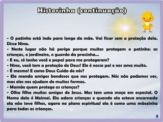 - O patinho está indo para longe da mãe. Vai ficar sem a proteção dela.
Disse Nina.
- Neste lugar não há perigo porque muitos protegem o patinho: as
crianças, o jardineiro, o guarda da pracinha...
- E eu, só tenho você e papai para me protegerem?
- Nina, você tem a proteção de Deus! Ele é nosso pai e nos ama muito.
- É mesmo! E como Deus Cuida de nós?
- Ele manda amigos bondosos que nos protegem. Nós não podemos ver,
mas eles nos ajudam de muitas formas.
- Mamãe quem protege as crianças?
- Olha filha muitos amigos de Jesus. Mas tem uma moça em especial. O
Nome dela é Meimei. Ela adora crianças e quando ela esteve encarnada
ela não teve filhos, agora no plano espiritual ela é como uma mãezinha
para todas as crianças.
 