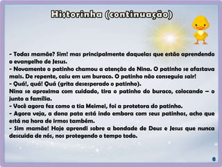 - Todas mamãe? Sim! mas principalmente daquelas que estão aprendendo
o evangelho de Jesus.
- Novamente o patinho chamou a atenção de Nina. O patinho se afastava
mais. De repente, caiu em um buraco. O patinho não conseguia sair!
- Quá!, quá! Quá (grita desesperado o patinho).
Nina se aproxima com cuidado, tira o patinho do buraco, colocando – o
junto a família.
- Você agora fez como a tia Meimei, foi a protetora do patinho.
- Agora veja, a dona pata está indo embora com seus patinhos, acho que
está na hora de irmos também.
- Sim mamãe! Hoje aprendi sobre a bondade de Deus e Jesus que nunca
descuida de nós, nos protegendo o tempo todo.
 
