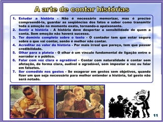 1. Estudar a história - Não é necessário memorizar, mas é preciso
compreendê-la, guardar as seqüências dos fatos e saber como transmitir
toda a emoção no momento exato, tornando-a apaixonante.
2. Sentir a história - A história deve despertar a sensibilidade de quem a
conta. Sem emoção não haverá sucesso.
3. Ter domínio completo sobre o texto - O contador tem que estar seguro
sobre o que vai contar, senão é melhor não contar.
4. Acreditar no valor da história - Por mais irreal que pareça, tem que passar
credibilidade.
5. Olhar para a plateia - O olhar é um vínculo fundamental de ligação entre o
narrador e o público.
6. Falar com voz clara e agradável - Contar com naturalidade é contar sem
afetação, de forma clara, audível e agradável, sem impostar a voz ou falar
em falsetes.
7. Ser comedido nos gestos - Se exagerar em gestos sem objetivos, quando
fizer um que seja necessário para melhor entender a história, tal gesto não
será notado.
 