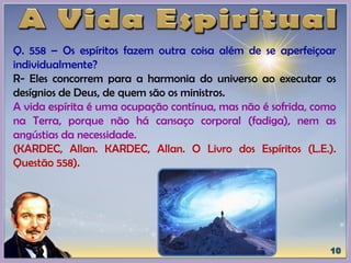 Q. 558 – Os espíritos fazem outra coisa além de se aperfeiçoar
individualmente?
R- Eles concorrem para a harmonia do universo ao executar os
desígnios de Deus, de quem são os ministros.
A vida espírita é uma ocupação contínua, mas não é sofrida, como
na Terra, porque não há cansaço corporal (fadiga), nem as
angústias da necessidade.
(KARDEC, Allan. KARDEC, Allan. O Livro dos Espíritos (L.E.).
Questão 558).
 