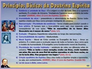 1) Existência e unicidade de Deus - É a origem e o fim de tudo. Deus é a suprema
perfeição. É o criador do Universo. “Inteligência Suprema causa primária de todas
as coisas” (KARDEC, Allan. O Livro dos Espíritos. Questão 1);
2) Imortalidade da alma - preexistência e sobrevivência do Espírito. Somos todos
espíritos criados por Deus como princípio inteligente do universo;
3) Reencarnação - Pluralidade das existências - fomos criados para evoluir usando o
livre arbítrio. O homem tem o livre-arbítrio para agir, mas responde pelas
conseqüências de suas ações. “Não te maravilhes de te haver dito:
Necessário vos é nascer de novo.” (João, 3:7).
4) Evolução - Progresso. Experiências adquiridas ao longo das reencarnações.
5) Comunicabilidade dos espíritos - Mediunidade.
6) Moral Espírita - Moral de Cristo contida no Evangelho de Jesus. - Amor ao
próximo. É o roteiro para a evolução segura de todos os homens. Jesus como guia
e modelo da humanidade. O Evangelho como fundamento moral da Doutrina.
7) Pluralidade dos mundos habitados - existência de vidas nos diferente orbes do
universo. “Não se turbe o vosso coração; credes em Deus, crede também
em mim. Na casa de meu Pai há muitas moradas; se não fosse assim, eu
vo-lo teria dito. Vou preparar-vos lugar.” (João, 14:1-2).
8) Criação igualitária dos Espíritos; Deus criou todos os Espíritos simples e ignorantes,
ou seja, sem conhecimento. (KARDEC, Allan. O Livro dos Espíritos. Questão 115);
9) Lei de causa e efeito, entre outros.
 