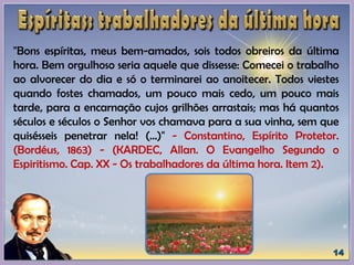 "Bons espíritas, meus bem-amados, sois todos obreiros da última
hora. Bem orgulhoso seria aquele que dissesse: Comecei o trabalho
ao alvorecer do dia e só o terminarei ao anoitecer. Todos viestes
quando fostes chamados, um pouco mais cedo, um pouco mais
tarde, para a encarnação cujos grilhões arrastais; mas há quantos
séculos e séculos o Senhor vos chamava para a sua vinha, sem que
quisésseis penetrar nela! (...)" - Constantino, Espírito Protetor.
(Bordéus, 1863) - (KARDEC, Allan. O Evangelho Segundo o
Espiritismo. Cap. XX - Os trabalhadores da última hora. Item 2).
 
