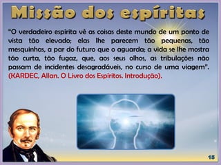 “O verdadeiro espírita vê as coisas deste mundo de um ponto de
vista tão elevado; elas lhe parecem tão pequenas, tão
mesquinhas, a par do futuro que o aguarda; a vida se lhe mostra
tão curta, tão fugaz, que, aos seus olhos, as tribulações não
passam de incidentes desagradáveis, no curso de uma viagem”.
(KARDEC, Allan. O Livro dos Espíritos. Introdução).
 
