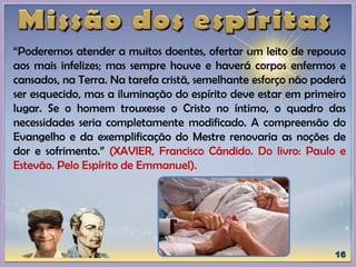 “Poderemos atender a muitos doentes, ofertar um leito de repouso
aos mais infelizes; mas sempre houve e haverá corpos enfermos e
cansados, na Terra. Na tarefa cristã, semelhante esforço não poderá
ser esquecido, mas a iluminação do espírito deve estar em primeiro
lugar. Se o homem trouxesse o Cristo no íntimo, o quadro das
necessidades seria completamente modificado. A compreensão do
Evangelho e da exemplificação do Mestre renovaria as noções de
dor e sofrimento.” (XAVIER, Francisco Cândido. Do livro: Paulo e
Estevão. Pelo Espírito de Emmanuel).
 