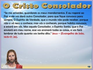 “Se me amardes, guardareis os meus mandamentos. E eu rogarei ao
Pai, e ele vos dará outro Consolador, para que fique convosco para
sempre; O Espírito de Verdade, que o mundo não pode receber, porque
não o vê nem o conhece; mas vós o conheceis, porque habita convosco,
e estará em vós. Mas aquele Consolador, o Espírito Santo, que o Pai
enviará em meu nome, esse vos ensinará todas as coisas, e vos fará
lembrar de tudo quanto vos tenho dito.” Jesus – (Evangelho de João,
14:15-17; 26).
 