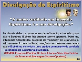 Lembra-te deles, os quase loucos de sofrimento, e trabalha para
que a Doutrina Espírita lhes estenda socorro oportuno. Para isso,
estudemos Allan Kardec, ao clarão da mensagem de Jesus Cristo, e,
seja no exemplo ou na atitude, na ação ou na palavra, recordemos
que o Espiritismo nos solicita uma espécie permanente de caridade
– a caridade da sua própria divulgação.
(XAVIER, Francisco Cândido. Do livro: Estude e Viva. Pelo Espírito
de Emmanuel. Mensagem Socorro Oportuno).
 