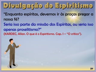 “Enquanto espíritas, devemos ir às praças pregar a
nossa fé?
Seria isso parte da missão dos Espíritas, ou seria isso
apenas proselitismo?”
(KARDEC, Allan. O que é o Espiritismo. Cap. I – “O crítico”).
 