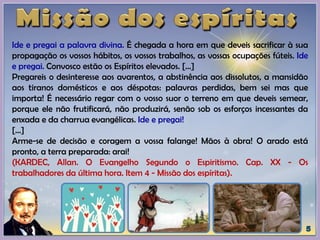Ide e pregai a palavra divina. É chegada a hora em que deveis sacrificar à sua
propagação os vossos hábitos, os vossos trabalhos, as vossas ocupações fúteis. Ide
e pregai. Convosco estão os Espíritos elevados. [...]
Pregareis o desinteresse aos avarentos, a abstinência aos dissolutos, a mansidão
aos tiranos domésticos e aos déspotas: palavras perdidas, bem sei mas que
importa! É necessário regar com o vosso suor o terreno em que deveis semear,
porque ele não frutificará, não produzirá, senão sob os esforços incessantes da
enxada e da charrua evangélicas. Ide e pregai!
[...]
Arme-se de decisão e coragem a vossa falange! Mãos à obra! O arado está
pronto, a terra preparada: arai!
(KARDEC, Allan. O Evangelho Segundo o Espiritismo. Cap. XX - Os
trabalhadores da última hora. Item 4 - Missão dos espíritas).
 