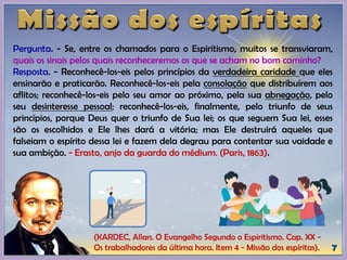 (KARDEC, Allan. O Evangelho Segundo o Espiritismo. Cap. XX -
Os trabalhadores da última hora. Item 4 - Missão dos espíritas).
Pergunta. - Se, entre os chamados para o Espiritismo, muitos se transviaram,
quais os sinais pelos quais reconheceremos os que se acham no bom caminho?
Resposta. - Reconhecê-los-eis pelos princípios da verdadeira caridade que eles
ensinarão e praticarão. Reconhecê-los-eis pela consolação que distribuírem aos
aflitos; reconhecê-los-eis pelo seu amor ao próximo, pela sua abnegação, pelo
seu desinteresse pessoal; reconhecê-los-eis, finalmente, pelo triunfo de seus
princípios, porque Deus quer o triunfo de Sua lei; os que seguem Sua lei, esses
são os escolhidos e Ele lhes dará a vitória; mas Ele destruirá aqueles que
falseiam o espírito dessa lei e fazem dela degrau para contentar sua vaidade e
sua ambição. - Erasto, anjo da guarda do médium. (Paris, 1863).
 