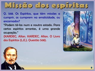 Q. 568. Os Espíritos, que têm missões a
cumprir, as cumprem na erraticidade, ou
encarnados?
“Podem tê-las num e noutro estado. Para
certos espíritos errantes, é uma grande
ocupação.”
(KARDEC, Allan. KARDEC, Allan. O Livro
dos Espíritos (L.E.). Questão 568).
 