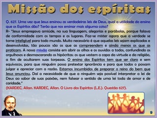 Q. 627. Uma vez que Jesus ensinou as verdadeiras leis de Deus, qual a utilidade do ensino
que os Espíritos dão? Terão que nos ensinar mais alguma coisa?
R- “Jesus empregava amiúde, na sua linguagem, alegorias e parábolas, porque falava
de conformidade com os tempos e os lugares. Faz-se mister agora que a verdade se
torne inteligível para todo mundo. Muito necessário é que aquelas leis sejam explicadas e
desenvolvidas, tão poucos são os que as compreendem e ainda menos os que as
praticam. A nossa missão consiste em abrir os olhos e os ouvidos a todos, confundindo os
orgulhosos e desmascarando os hipócritas: os que vestem a capa da virtude e da religião,
a fim de ocultarem suas torpezas. O ensino dos Espíritos tem que ser claro e sem
equívocos, para que ninguém possa pretextar ignorância e para que todos o possam
julgar e apreciar com a razão. Estamos incumbidos de preparar o reino do bem que
Jesus anunciou. Daí a necessidade de que a ninguém seja possível interpretar a lei de
Deus ao sabor de suas paixões, nem falsear o sentido de uma lei toda de amor e de
caridade.”
(KARDEC, Allan. KARDEC, Allan. O Livro dos Espíritos (L.E.). Questão 627).
 
