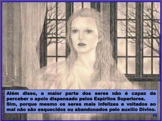 Além disso, a maior parte dos seres não é capaz de
perceber o apoio dispensado pelos Espíritos Superiores.
Sim, porque mesmo os seres mais infelizes e voltados ao
mal não são esquecidos ou abandonados pelo auxílio Divino.
 