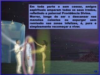 Em toda parte e sem cessar, amigos
espirituais amparam todos os seus irmãos,
refletindo a paternal Providência Divina.
Morrer, longe de ser o descansar nas
mansões celestes ou expurgar sem
remissão nas zonas infelizes, é, pura e
simplesmente recomeçar a viver.
 