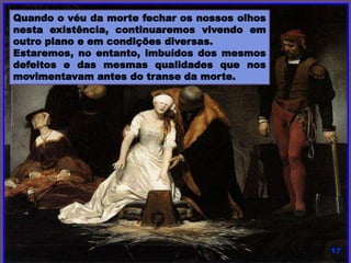 Quando o véu da morte fechar os nossos olhos nesta
existência, continuaremos vivendo em outro plano e em
condições diversas.
Estaremos, no entanto, imbuídos dos mesmos defeitos e das
mesmas qualidades que nos movimentavam antes do transe
da morte.
 