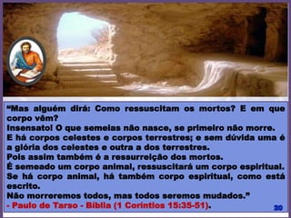 “Mas alguém dirá: Como ressuscitam os mortos? E em que
corpo vêm?
Insensato! O que semeias não nasce, se primeiro não morre.
E há corpos celestes e corpos terrestres; e sem dúvida uma é
a glória dos celestes e outra a dos terrestres.
Pois assim também é a ressurreição dos mortos.
É semeado um corpo animal, ressuscitará um corpo espiritual.
Se há corpo animal, há também corpo espiritual, como está
escrito.
Não morreremos todos, mas todos seremos mudados.”
- Paulo de Tarso - Bíblia (1 Coríntios 15:35-51).
 