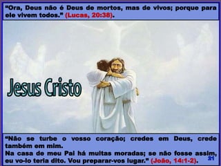 “Ora, Deus não é Deus de mortos, mas de vivos; porque para
ele vivem todos.” (Lucas, 20:38).
“Não se turbe o vosso coração; credes em Deus, crede
também em mim.
Na casa de meu Pai há muitas moradas; se não fosse assim,
eu vo-lo teria dito. Vou preparar-vos lugar.” (João, 14:1-2).
 